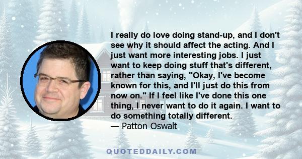 I really do love doing stand-up, and I don't see why it should affect the acting. And I just want more interesting jobs. I just want to keep doing stuff that's different, rather than saying, Okay, I've become known for