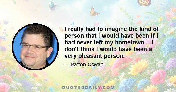 I really had to imagine the kind of person that I would have been if I had never left my hometown... I don't think I would have been a very pleasant person.