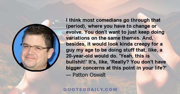 I think most comedians go through that (period), where you have to change or evolve. You don't want to just keep doing variations on the same themes. And, besides, it would look kinda creepy for a guy my age to be doing 