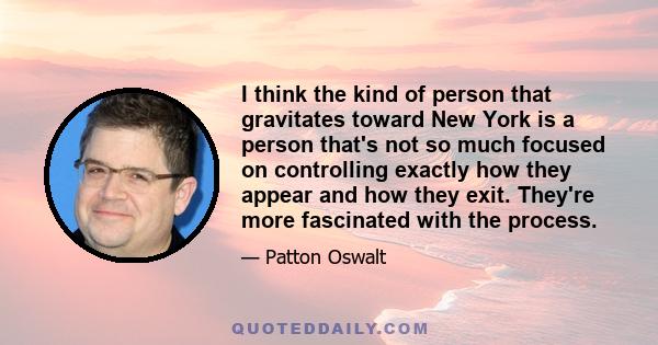 I think the kind of person that gravitates toward New York is a person that's not so much focused on controlling exactly how they appear and how they exit. They're more fascinated with the process.