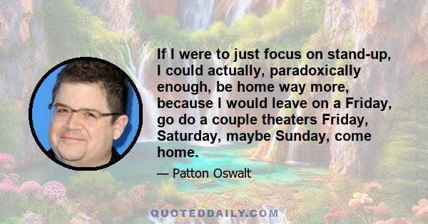 If I were to just focus on stand-up, I could actually, paradoxically enough, be home way more, because I would leave on a Friday, go do a couple theaters Friday, Saturday, maybe Sunday, come home.