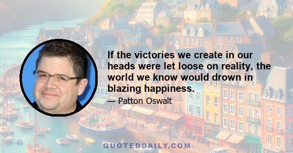 If the victories we create in our heads were let loose on reality, the world we know would drown in blazing happiness.