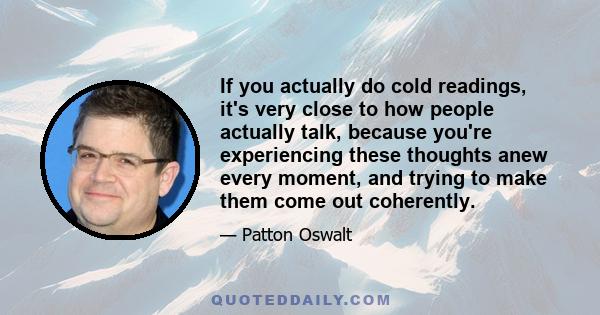 If you actually do cold readings, it's very close to how people actually talk, because you're experiencing these thoughts anew every moment, and trying to make them come out coherently.