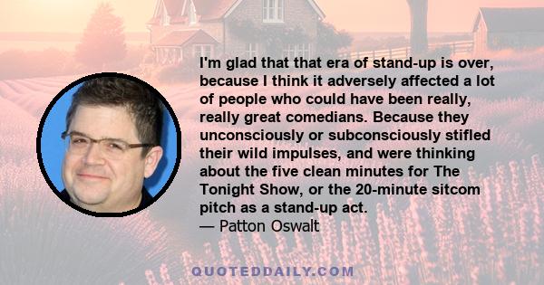 I'm glad that that era of stand-up is over, because I think it adversely affected a lot of people who could have been really, really great comedians. Because they unconsciously or subconsciously stifled their wild