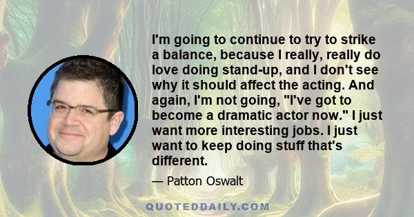 I'm going to continue to try to strike a balance, because I really, really do love doing stand-up, and I don't see why it should affect the acting. And again, I'm not going, I've got to become a dramatic actor now. I