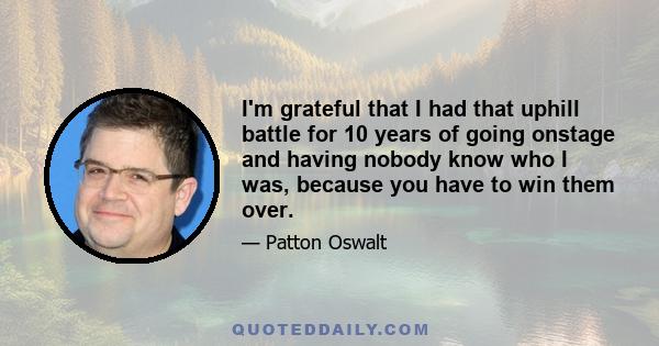 I'm grateful that I had that uphill battle for 10 years of going onstage and having nobody know who I was, because you have to win them over. I have a lot of friends who were stand-ups, and they just stopped after a