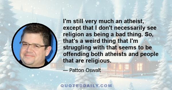 I'm still very much an atheist, except that I don't necessarily see religion as being a bad thing. So, that's a weird thing that I'm struggling with that seems to be offending both atheists and people that are religious.