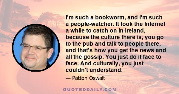 I'm such a bookworm, and I'm such a people-watcher. It took the Internet a while to catch on in Ireland, because the culture there is, you go to the pub and talk to people there, and that's how you get the news and all