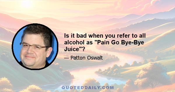 Is it bad when you refer to all alcohol as Pain Go Bye-Bye Juice?