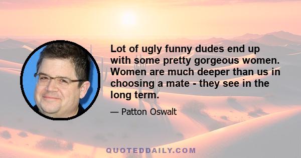 Lot of ugly funny dudes end up with some pretty gorgeous women. Women are much deeper than us in choosing a mate - they see in the long term.