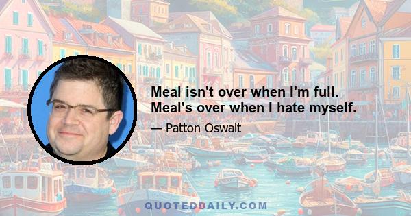 Meal isn't over when I'm full. Meal's over when I hate myself.