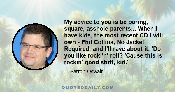 My advice to you is be boring, square, asshole parents... When I have kids, the most recent CD I will own - Phil Collins, No Jacket Required, and I'll rave about it. 'Do you like rock 'n' roll? 'Cause this is rockin'