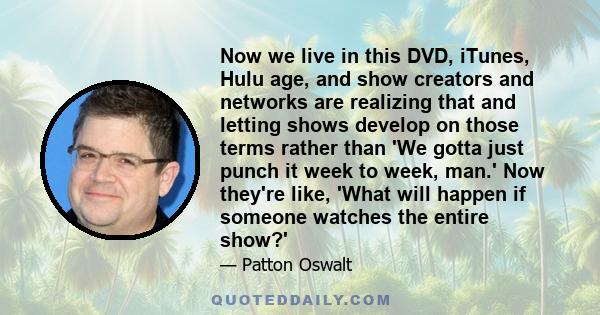 Now we live in this DVD, iTunes, Hulu age, and show creators and networks are realizing that and letting shows develop on those terms rather than 'We gotta just punch it week to week, man.' Now they're like, 'What will