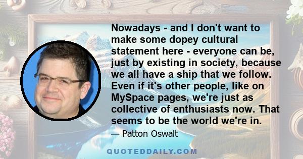 Nowadays - and I don't want to make some dopey cultural statement here - everyone can be, just by existing in society, because we all have a ship that we follow. Even if it's other people, like on MySpace pages, we're