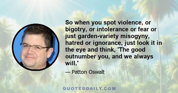 So when you spot violence, or bigotry, or intolerance or fear or just garden-variety misogyny, hatred or ignorance, just look it in the eye and think, 'The good outnumber you, and we always will.'