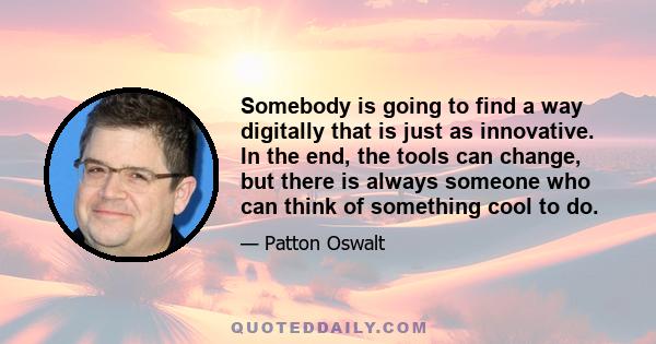 Somebody is going to find a way digitally that is just as innovative. In the end, the tools can change, but there is always someone who can think of something cool to do.