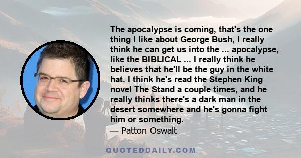 The apocalypse is coming, that's the one thing I like about George Bush, I really think he can get us into the ... apocalypse, like the BIBLICAL ... I really think he believes that he'll be the guy in the white hat. I