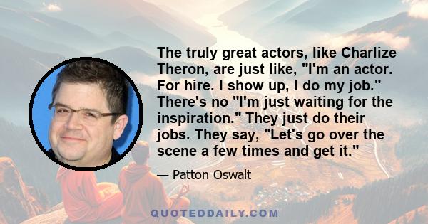 The truly great actors, like Charlize Theron, are just like, I'm an actor. For hire. I show up, I do my job. There's no I'm just waiting for the inspiration. They just do their jobs. They say, Let's go over the scene a