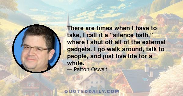 There are times when I have to take, I call it a “silence bath,” where I shut off all of the external gadgets. I go walk around, talk to people, and just live life for a while.