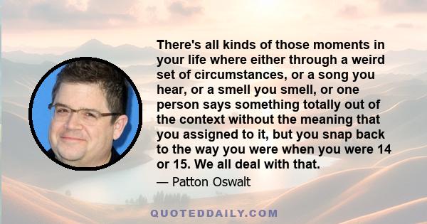 There's all kinds of those moments in your life where either through a weird set of circumstances, or a song you hear, or a smell you smell, or one person says something totally out of the context without the meaning