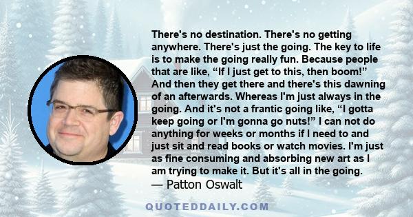 There's no destination. There's no getting anywhere. There's just the going. The key to life is to make the going really fun. Because people that are like, “If I just get to this, then boom!” And then they get there and 