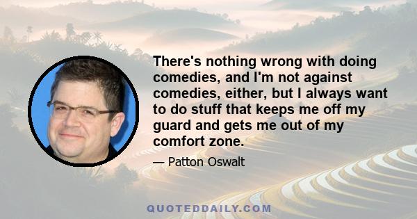 There's nothing wrong with doing comedies, and I'm not against comedies, either, but I always want to do stuff that keeps me off my guard and gets me out of my comfort zone.