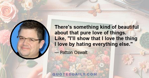 There's something kind of beautiful about that pure love of things. Like, I'll show that I love the thing I love by hating everything else.