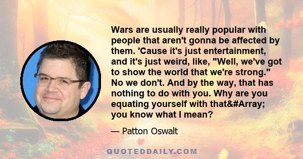 Wars are usually really popular with people that aren't gonna be affected by them. 'Cause it's just entertainment, and it's just weird, like, Well, we've got to show the world that we're strong. No we don't. And by the