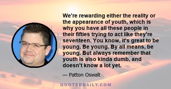 We're rewarding either the reality or the appearance of youth, which is why you have all these people in their fifties trying to act like they're seventeen. You know, it's great to be young. Be young. By all means, be