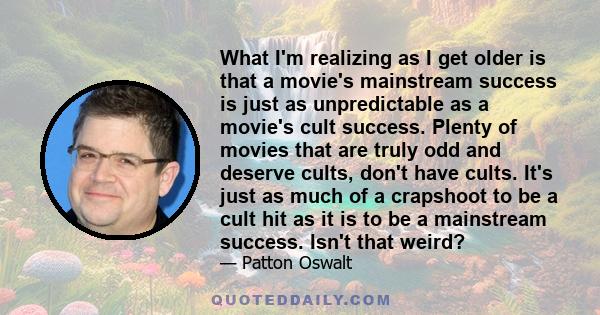 What I'm realizing as I get older is that a movie's mainstream success is just as unpredictable as a movie's cult success. Plenty of movies that are truly odd and deserve cults, don't have cults. It's just as much of a