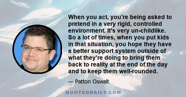 When you act, you're being asked to pretend in a very rigid, controlled environment. It's very un-childlike. So a lot of times, when you put kids in that situation, you hope they have a better support system outside of