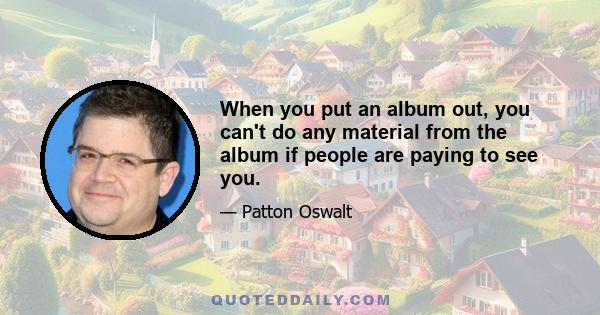 When you put an album out, you can't do any material from the album if people are paying to see you.