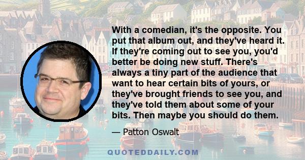 With a comedian, it's the opposite. You put that album out, and they've heard it. If they're coming out to see you, you'd better be doing new stuff. There's always a tiny part of the audience that want to hear certain