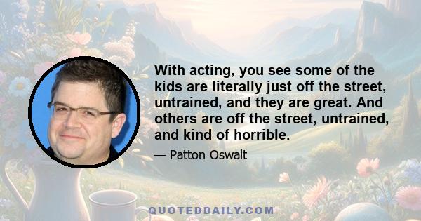 With acting, you see some of the kids are literally just off the street, untrained, and they are great. And others are off the street, untrained, and kind of horrible.