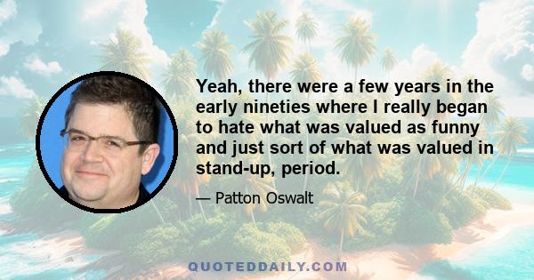 Yeah, there were a few years in the early nineties where I really began to hate what was valued as funny and just sort of what was valued in stand-up, period.