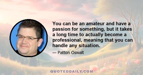 You can be an amateur and have a passion for something, but it takes a long time to actually become a professional, meaning that you can handle any situation.