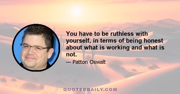 You have to be ruthless with yourself, in terms of being honest about what is working and what is not.