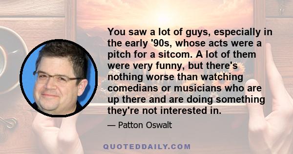 You saw a lot of guys, especially in the early '90s, whose acts were a pitch for a sitcom. A lot of them were very funny, but there's nothing worse than watching comedians or musicians who are up there and are doing