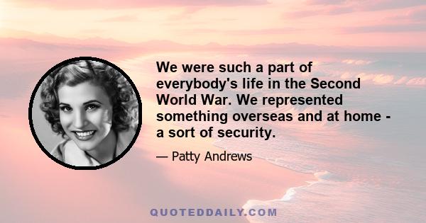 We were such a part of everybody's life in the Second World War. We represented something overseas and at home - a sort of security.