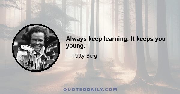 Always keep learning. It keeps you young.