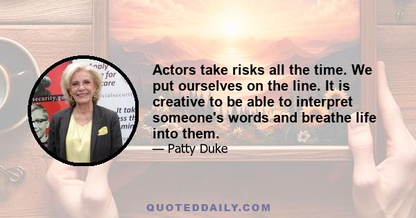 Actors take risks all the time. We put ourselves on the line. It is creative to be able to interpret someone's words and breathe life into them.