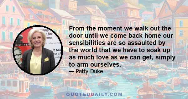 From the moment we walk out the door until we come back home our sensibilities are so assaulted by the world that we have to soak up as much love as we can get, simply to arm ourselves.