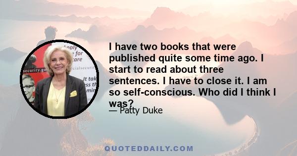 I have two books that were published quite some time ago. I start to read about three sentences. I have to close it. I am so self-conscious. Who did I think I was?