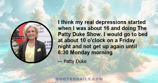 I think my real depressions started when I was about 16 and doing The Patty Duke Show. I would go to bed at about 10 o'clock on a Friday night and not get up again until 6:30 Monday morning