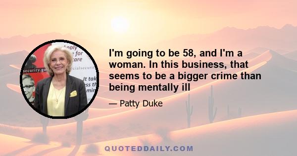 I'm going to be 58, and I'm a woman. In this business, that seems to be a bigger crime than being mentally ill