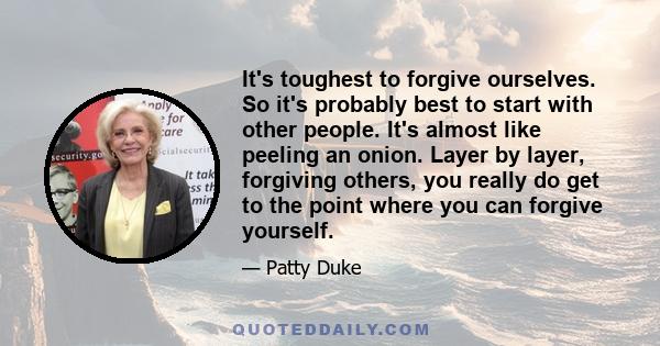 It's toughest to forgive ourselves. So it's probably best to start with other people. It's almost like peeling an onion. Layer by layer, forgiving others, you really do get to the point where you can forgive yourself.