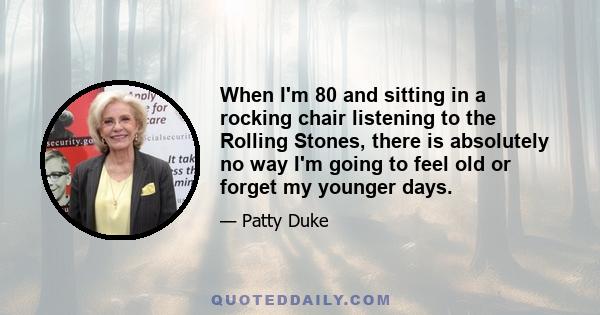 When I'm 80 and sitting in a rocking chair listening to the Rolling Stones, there is absolutely no way I'm going to feel old or forget my younger days.