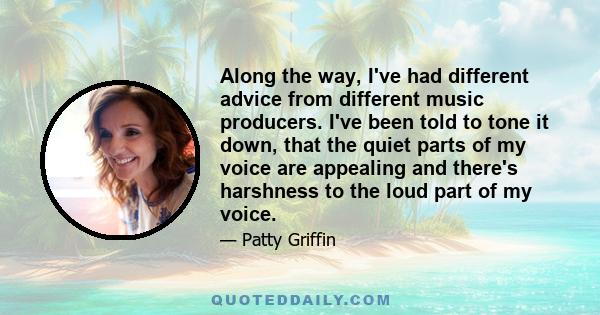 Along the way, I've had different advice from different music producers. I've been told to tone it down, that the quiet parts of my voice are appealing and there's harshness to the loud part of my voice.