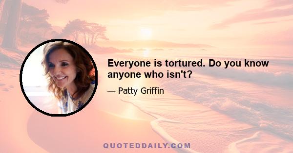 Everyone is tortured. Do you know anyone who isn't?