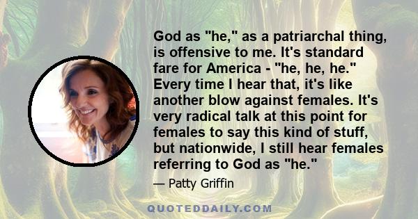 God as he, as a patriarchal thing, is offensive to me. It's standard fare for America - he, he, he. Every time I hear that, it's like another blow against females. It's very radical talk at this point for females to say 